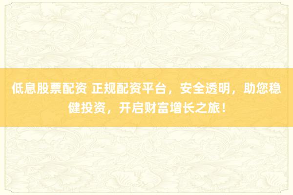 低息股票配资 正规配资平台，安全透明，助您稳健投资，开启财富增长之旅！