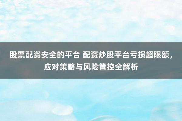 股票配资安全的平台 配资炒股平台亏损超限额，应对策略与风险管控全解析