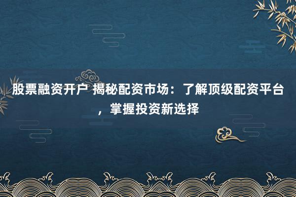 股票融资开户 揭秘配资市场：了解顶级配资平台，掌握投资新选择