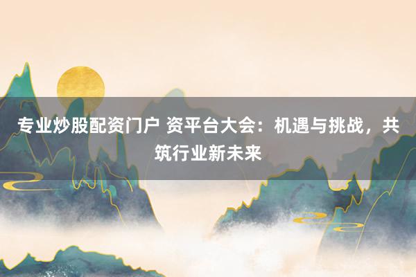 专业炒股配资门户 资平台大会：机遇与挑战，共筑行业新未来