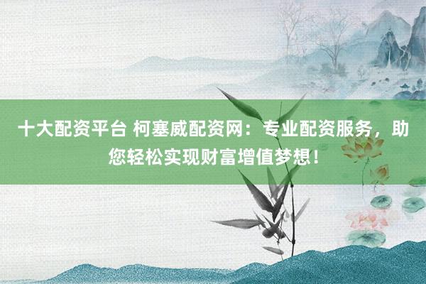 十大配资平台 柯塞威配资网：专业配资服务，助您轻松实现财富增值梦想！