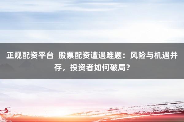 正规配资平台  股票配资遭遇难题：风险与机遇并存，投资者如何破局？