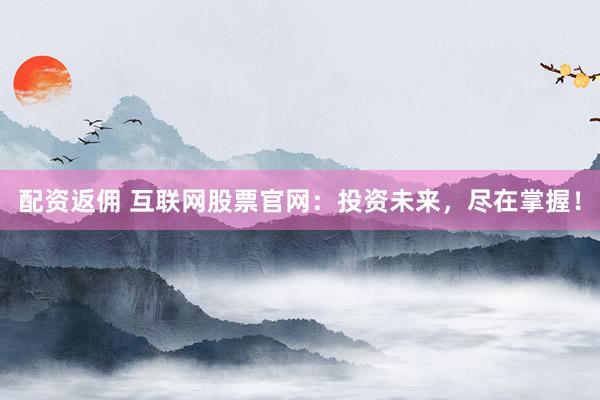 配资返佣 互联网股票官网：投资未来，尽在掌握！