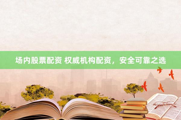 场内股票配资 权威机构配资，安全可靠之选