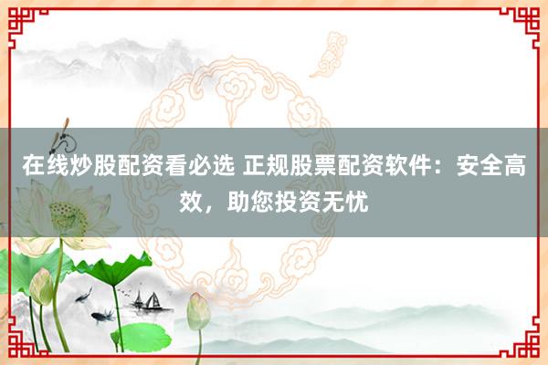 在线炒股配资看必选 正规股票配资软件：安全高效，助您投资无忧