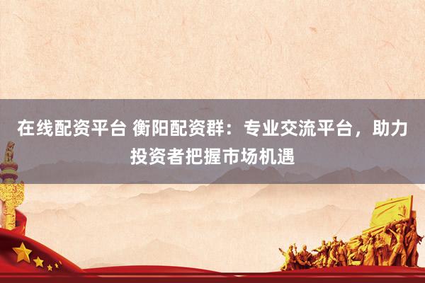 在线配资平台 衡阳配资群：专业交流平台，助力投资者把握市场机遇