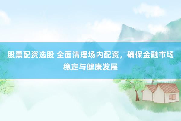 股票配资选股 全面清理场内配资，确保金融市场稳定与健康发展