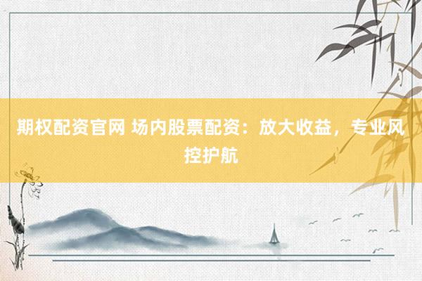 期权配资官网 场内股票配资：放大收益，专业风控护航
