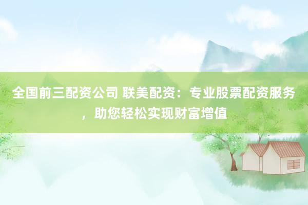 全国前三配资公司 联美配资：专业股票配资服务，助您轻松实现财富增值