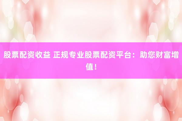 股票配资收益 正规专业股票配资平台：助您财富增值！