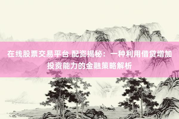 在线股票交易平台 配资揭秘：一种利用借贷增加投资能力的金融策略解析