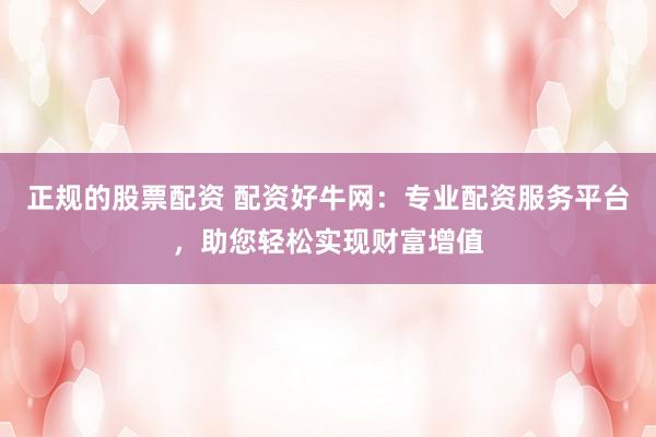 正规的股票配资 配资好牛网：专业配资服务平台，助您轻松实现财富增值