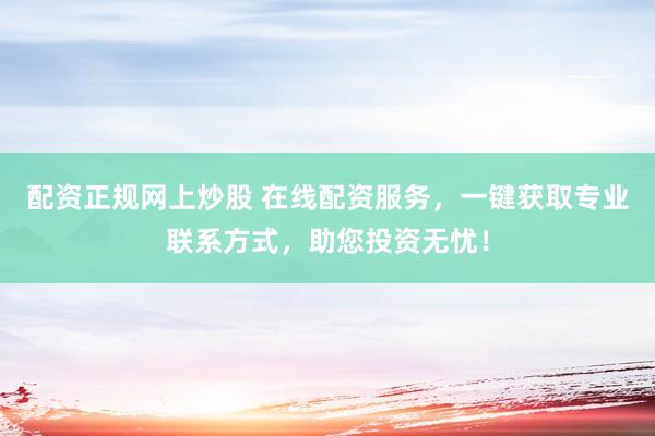 配资正规网上炒股 在线配资服务，一键获取专业联系方式，助您投资无忧！