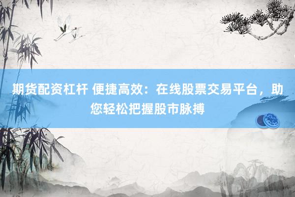 期货配资杠杆 便捷高效：在线股票交易平台，助您轻松把握股市脉搏