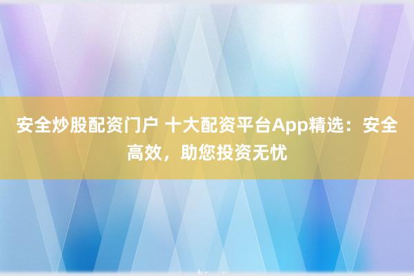 安全炒股配资门户 十大配资平台App精选：安全高效，助您投资无忧