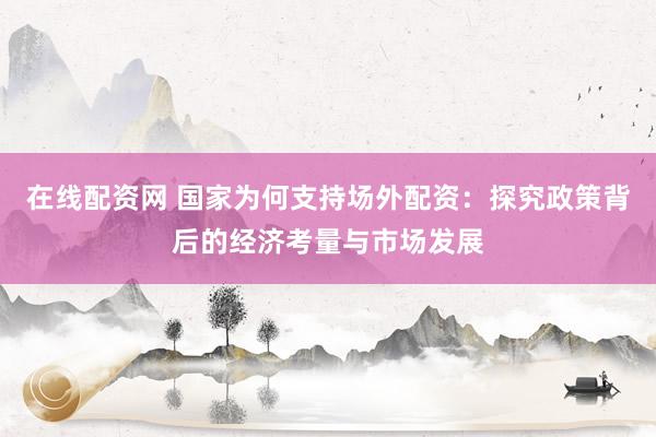 在线配资网 国家为何支持场外配资：探究政策背后的经济考量与市场发展