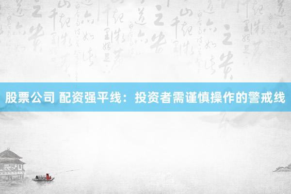 股票公司 配资强平线：投资者需谨慎操作的警戒线