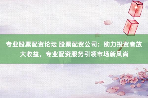 专业股票配资论坛 股票配资公司：助力投资者放大收益，专业配资服务引领市场新风尚