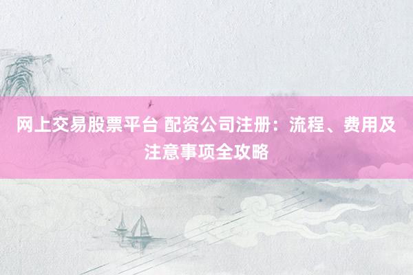 网上交易股票平台 配资公司注册：流程、费用及注意事项全攻略