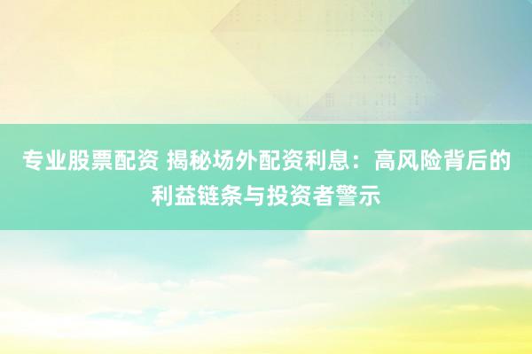 专业股票配资 揭秘场外配资利息：高风险背后的利益链条与投资者警示
