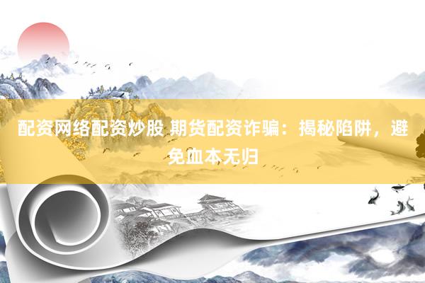 配资网络配资炒股 期货配资诈骗：揭秘陷阱，避免血本无归