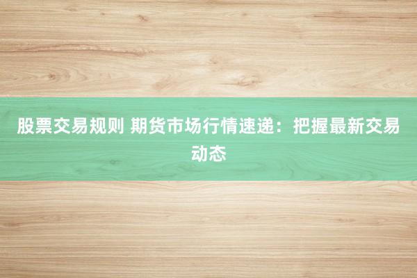 股票交易规则 期货市场行情速递：把握最新交易动态