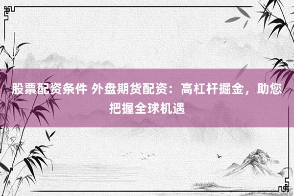 股票配资条件 外盘期货配资：高杠杆掘金，助您把握全球机遇