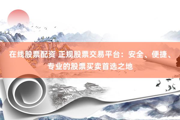 在线股票配资 正规股票交易平台：安全、便捷、专业的股票买卖首选之地