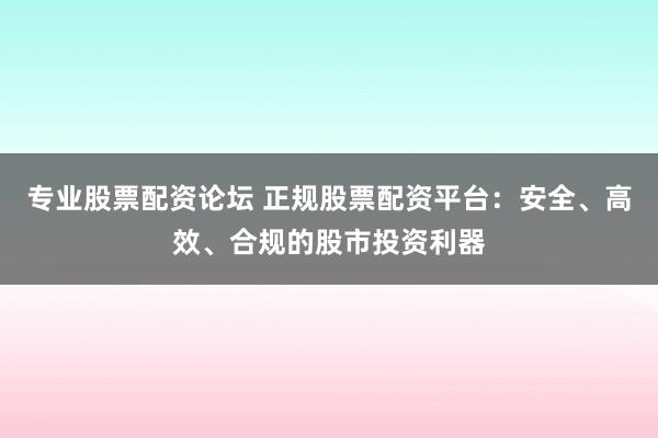 专业股票配资论坛 正规股票配资平台：安全、高效、合规的股市投资利器