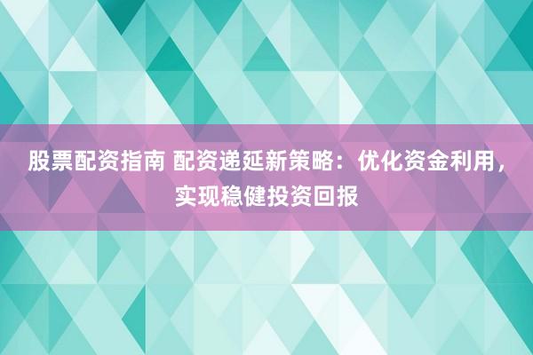 股票配资指南 配资递延新策略：优化资金利用，实现稳健投资回报
