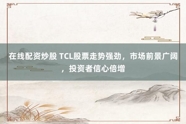 在线配资炒股 TCL股票走势强劲，市场前景广阔，投资者信心倍增