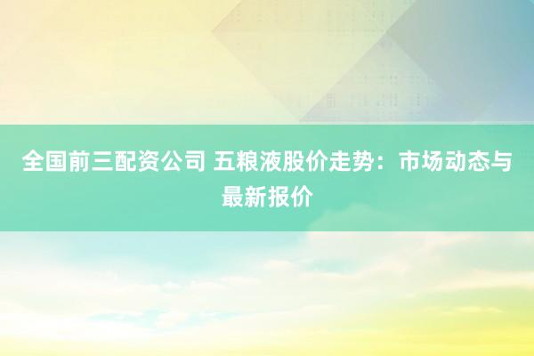 全国前三配资公司 五粮液股价走势：市场动态与最新报价