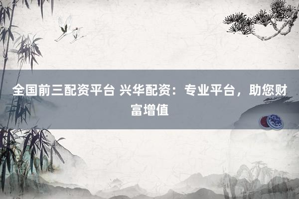 全国前三配资平台 兴华配资：专业平台，助您财富增值