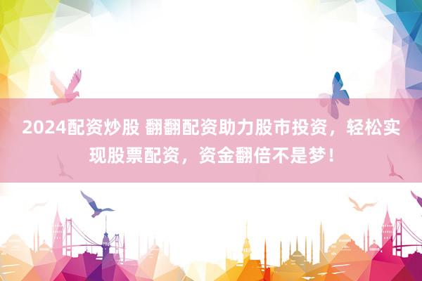 2024配资炒股 翻翻配资助力股市投资，轻松实现股票配资，资金翻倍不是梦！
