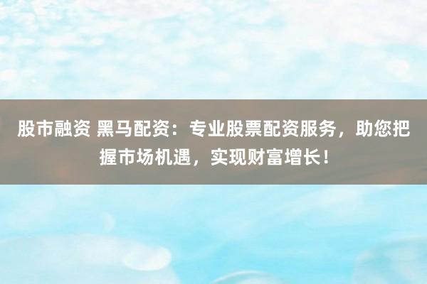 股市融资 黑马配资：专业股票配资服务，助您把握市场机遇，实现财富增长！