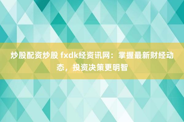 炒股配资炒股 fxdk经资讯网：掌握最新财经动态，投资决策更明智