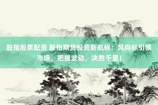 股指股票配资 股指期货投资新航标：风向标引领市场，把握波动，决胜千里！