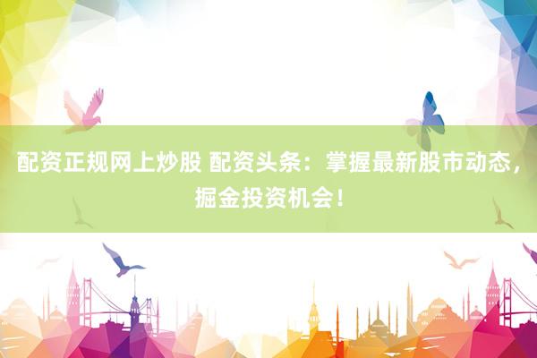 配资正规网上炒股 配资头条：掌握最新股市动态，掘金投资机会！