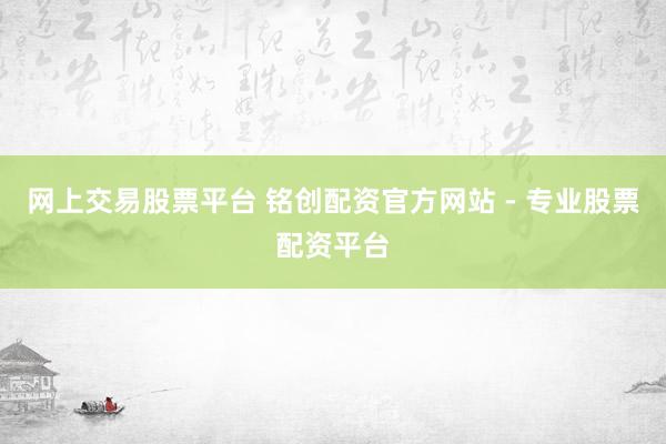 网上交易股票平台 铭创配资官方网站 - 专业股票配资平台