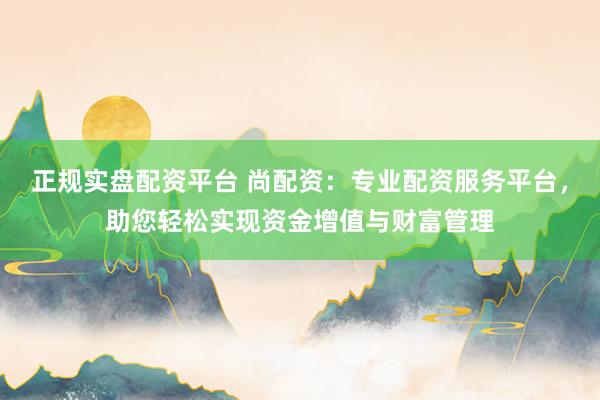 正规实盘配资平台 尚配资：专业配资服务平台，助您轻松实现资金增值与财富管理