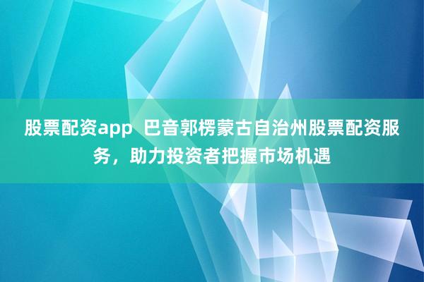 股票配资app  巴音郭楞蒙古自治州股票配资服务，助力投资者把握市场机遇