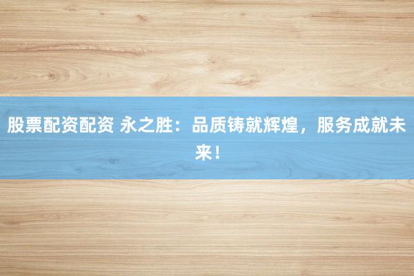 股票配资配资 永之胜：品质铸就辉煌，服务成就未来！