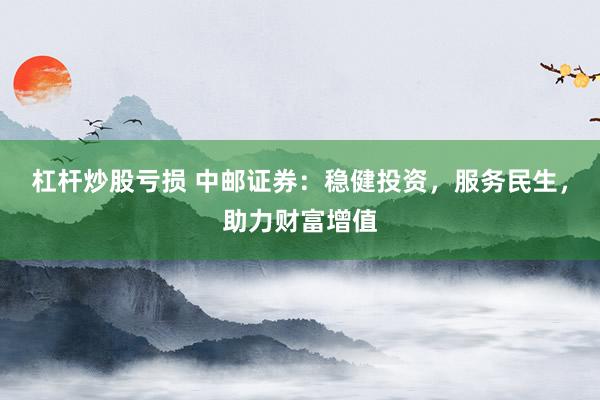 杠杆炒股亏损 中邮证券：稳健投资，服务民生，助力财富增值