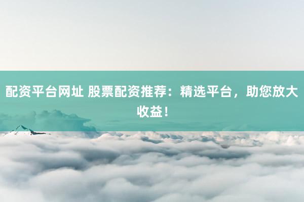 配资平台网址 股票配资推荐：精选平台，助您放大收益！