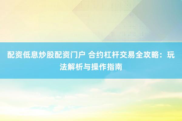 配资低息炒股配资门户 合约杠杆交易全攻略：玩法解析与操作指南