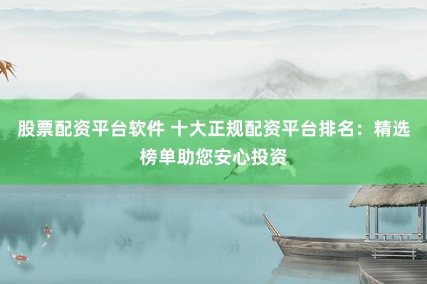 股票配资平台软件 十大正规配资平台排名：精选榜单助您安心投资