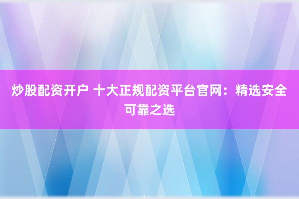 炒股配资开户 十大正规配资平台官网：精选安全可靠之选