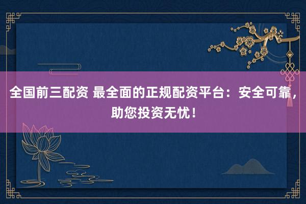 全国前三配资 最全面的正规配资平台：安全可靠，助您投资无忧！