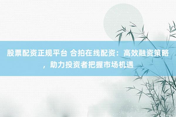 股票配资正规平台 合拍在线配资：高效融资策略，助力投资者把握市场机遇