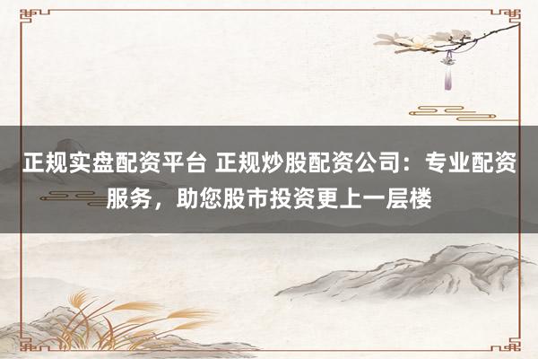 正规实盘配资平台 正规炒股配资公司：专业配资服务，助您股市投资更上一层楼
